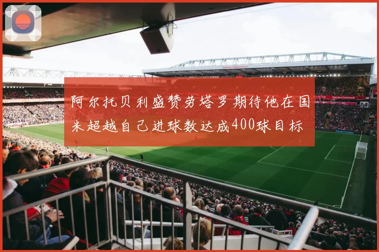 阿尔托贝利盛赞劳塔罗期待他在国米超越自己进球数达成400球目标