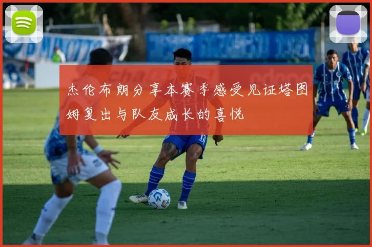 杰伦布朗分享本赛季感受见证塔图姆复出与队友成长的喜悦