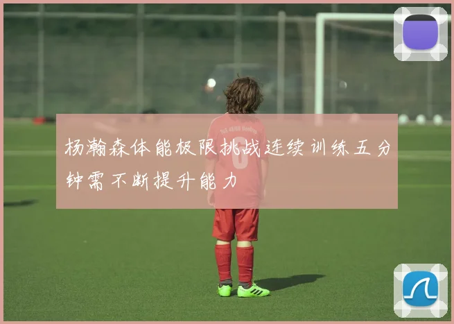 杨瀚森体能极限挑战连续训练五分钟需不断提升能力