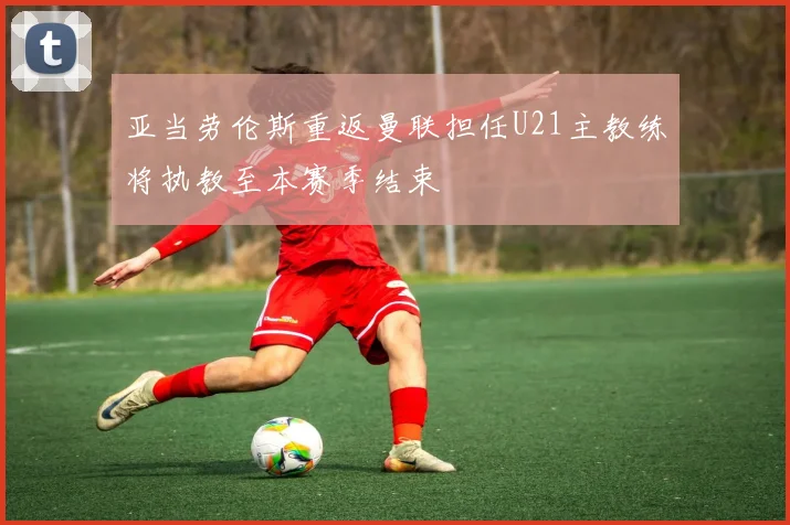 亚当劳伦斯重返曼联担任U21主教练将执教至本赛季结束