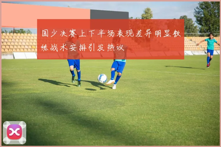 国少决赛上下半场表现差异明显教练战术安排引发热议