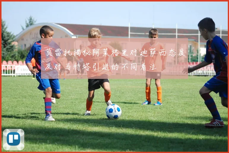 莫雷托揭秘阿莱格里对迪萨西态度及对马特塔引进的不同看法