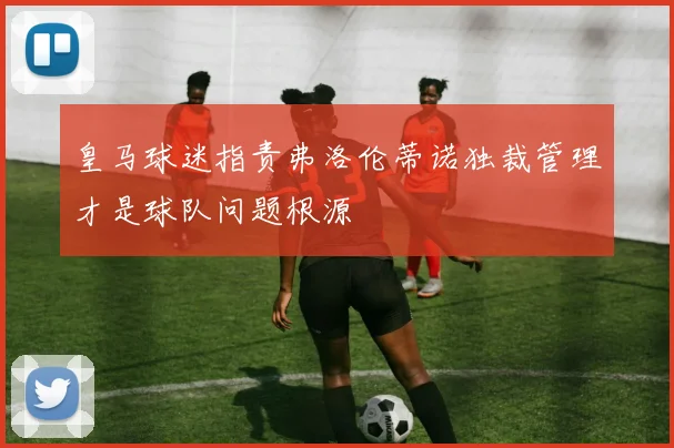 皇马球迷指责弗洛伦蒂诺独裁管理才是球队问题根源