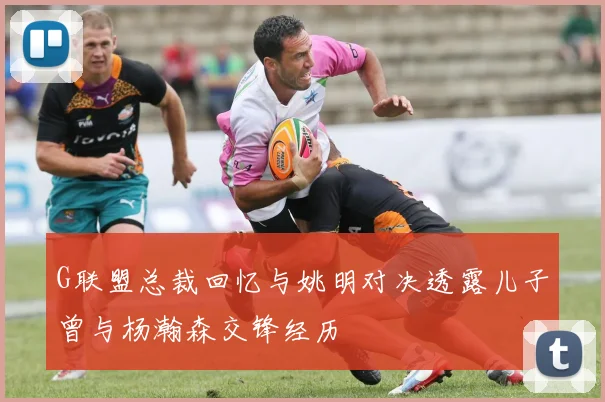 G联盟总裁回忆与姚明对决透露儿子曾与杨瀚森交锋经历