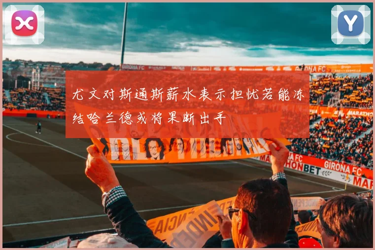 尤文对斯通斯薪水表示担忧若能冻结哈兰德或将果断出手