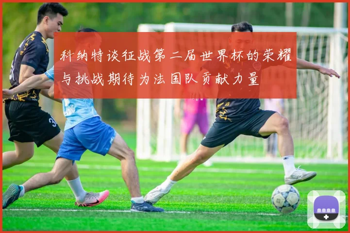 科纳特谈征战第二届世界杯的荣耀与挑战期待为法国队贡献力量