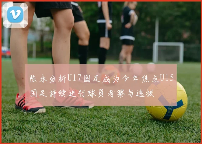 陈永分析U17国足成为今年焦点U15国足持续进行球员考察与选拔