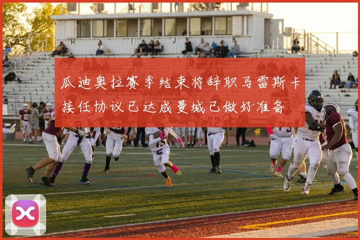 瓜迪奥拉赛季结束将辞职马雷斯卡接任协议已达成曼城已做好准备