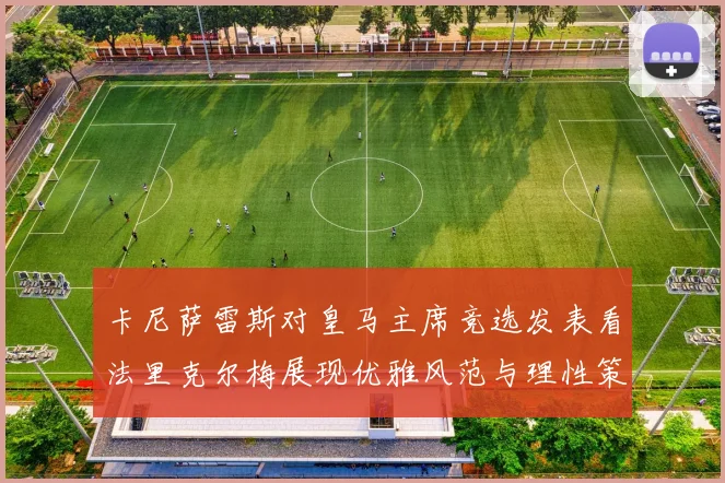 卡尼萨雷斯对皇马主席竞选发表看法里克尔梅展现优雅风范与理性策略