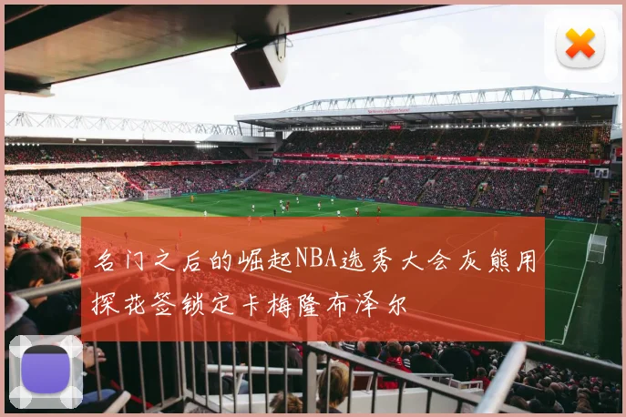 名门之后的崛起NBA选秀大会灰熊用探花签锁定卡梅隆布泽尔