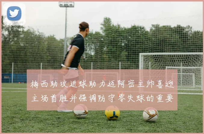 梅西助攻进球助力迈阿密主帅喜迎主场首胜并强调防守零失球的重要性