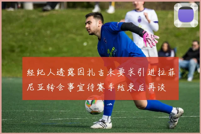经纪人透露因扎吉未要求引进拉菲尼亚转会事宜待赛季结束后再谈