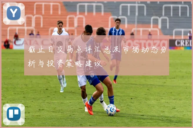 截止日交易点评汇总及市场动态分析与投资策略建议