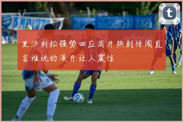 里沙利松强势回应离开热刺传闻直言谁说的滚开让人震惊