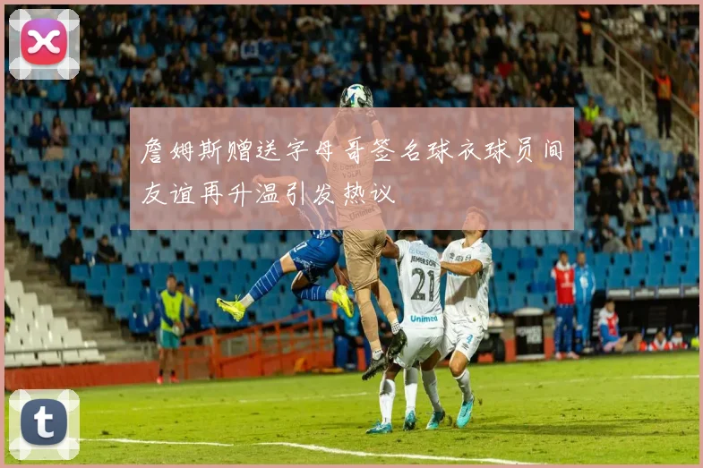 詹姆斯赠送字母哥签名球衣球员间友谊再升温引发热议