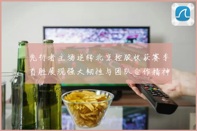 先行者主场逆转北京控股收获赛季首胜展现强大韧性与团队合作精神