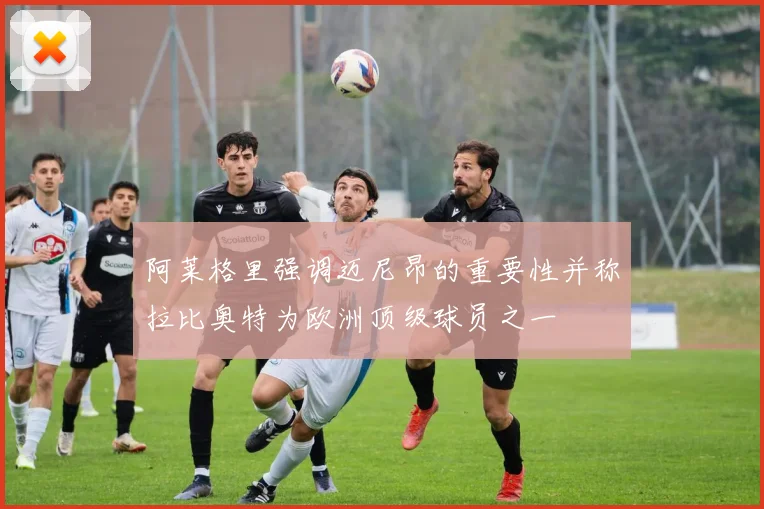 阿莱格里强调迈尼昂的重要性并称拉比奥特为欧洲顶级球员之一