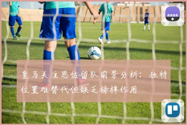 皇马关注恩佐留队前景分析：独特位置难替代但缺乏榜样作用