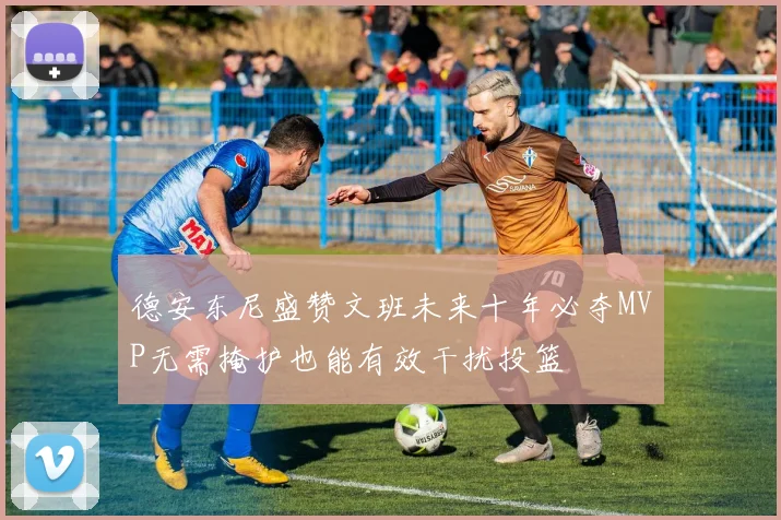 德安东尼盛赞文班未来十年必夺MVP无需掩护也能有效干扰投篮
