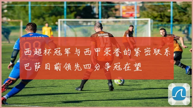 西超杯冠军与西甲荣誉的紧密联系巴萨目前领先四分争冠在望