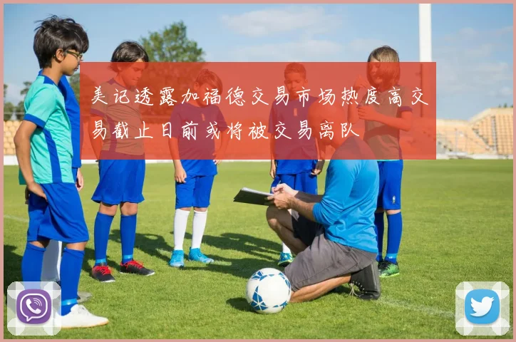 美记透露加福德交易市场热度高交易截止日前或将被交易离队