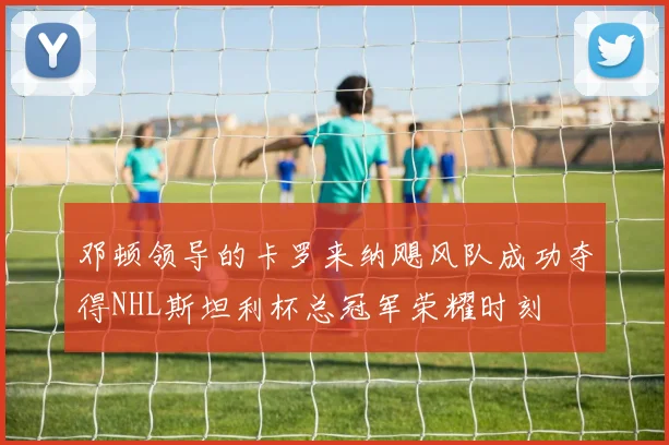 邓顿领导的卡罗来纳飓风队成功夺得NHL斯坦利杯总冠军荣耀时刻