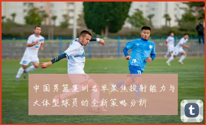 中国男篮集训名单聚焦投射能力与大体型球员的全新策略分析